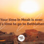 Your time in Moab is Over; Its time to go to Bethlehem